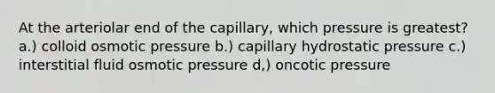 At the arteriolar end of the capillary, which pressure is greatest? a.) colloid osmotic pressure b.) capillary hydrostatic pressure c.) interstitial fluid osmotic pressure d,) oncotic pressure