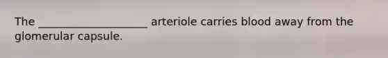 ​The ____________________ arteriole carries blood away from the glomerular capsule.