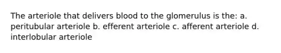 The arteriole that delivers blood to the glomerulus is the: a. peritubular arteriole b. efferent arteriole c. afferent arteriole d. interlobular arteriole