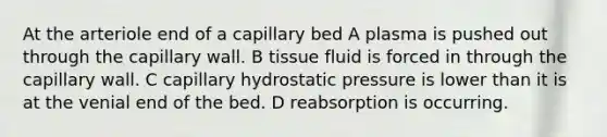 At the arteriole end of a capillary bed A plasma is pushed out through the capillary wall. B tissue fluid is forced in through the capillary wall. C capillary hydrostatic pressure is lower than it is at the venial end of the bed. D reabsorption is occurring.