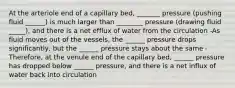 At the arteriole end of a capillary bed, _______ pressure (pushing fluid ______) is much larger than ________ pressure (drawing fluid _____), and there is a net efflux of water from the circulation -As fluid moves out of the vessels, the ______ pressure drops significantly, but the ______ pressure stays about the same -Therefore, at the venule end of the capillary bed, ______ pressure has dropped below ______ pressure, and there is a net influx of water back into circulation