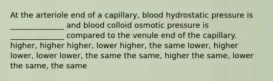 At the arteriole end of a capillary, blood hydrostatic pressure is ______________ and blood colloid osmotic pressure is ______________ compared to the venule end of the capillary. higher, higher higher, lower higher, the same lower, higher lower, lower lower, the same the same, higher the same, lower the same, the same