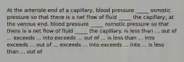 At the arteriole end of a capillary, blood pressure _____ osmotic pressure so that there is a net flow of fluid _____ the capillary; at the venous end, blood pressure _____ osmotic pressure so that there is a net flow of fluid _____ the capillary. is less than ... out of ... exceeds ... into exceeds ... out of ... is less than ... into exceeds ... out of ... exceeds ... into exceeds ... into ... is less than ... out of