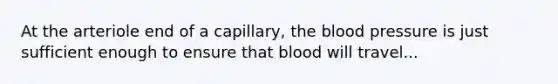 At the arteriole end of a capillary, <a href='https://www.questionai.com/knowledge/k7oXMfj7lk-the-blood' class='anchor-knowledge'>the blood</a> pressure is just sufficient enough to ensure that blood will travel...