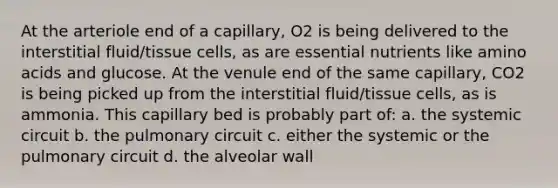 At the arteriole end of a capillary, O2 is being delivered to the interstitial fluid/tissue cells, as are essential nutrients like amino acids and glucose. At the venule end of the same capillary, CO2 is being picked up from the interstitial fluid/tissue cells, as is ammonia. This capillary bed is probably part of: a. the systemic circuit b. the pulmonary circuit c. either the systemic or the pulmonary circuit d. the alveolar wall