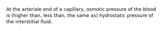 At the arteriole end of a capillary, osmotic pressure of <a href='https://www.questionai.com/knowledge/k7oXMfj7lk-the-blood' class='anchor-knowledge'>the blood</a> is (higher than, <a href='https://www.questionai.com/knowledge/k7BtlYpAMX-less-than' class='anchor-knowledge'>less than</a>, the same as) hydrostatic pressure of the interstitial fluid.