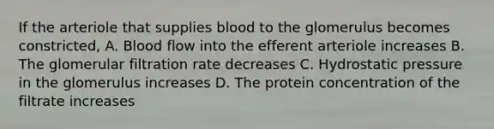 If the arteriole that supplies blood to the glomerulus becomes constricted, A. Blood flow into the efferent arteriole increases B. The glomerular filtration rate decreases C. Hydrostatic pressure in the glomerulus increases D. The protein concentration of the filtrate increases