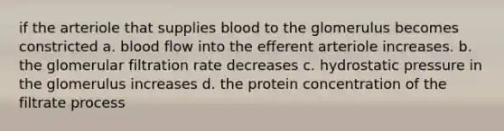 if the arteriole that supplies blood to the glomerulus becomes constricted a. blood flow into the efferent arteriole increases. b. the glomerular filtration rate decreases c. hydrostatic pressure in the glomerulus increases d. the protein concentration of the filtrate process