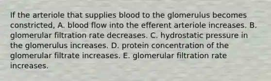 If the arteriole that supplies blood to the glomerulus becomes constricted, A. blood flow into the efferent arteriole increases. B. glomerular filtration rate decreases. C. hydrostatic pressure in the glomerulus increases. D. protein concentration of the glomerular filtrate increases. E. glomerular filtration rate increases.