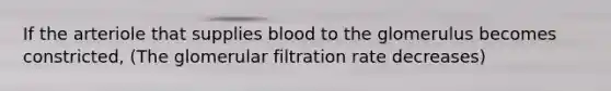 If the arteriole that supplies blood to the glomerulus becomes constricted, (The glomerular filtration rate decreases)