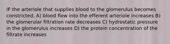 IF the arteriole that supplies blood to the glomerulus becomes constricted, A) blood flow into the efferent arteriole increases B) the glomerular filtration rate decreases C) hydrostatic pressure in the glomerulus increases D) the protein concentration of the filtrate increases