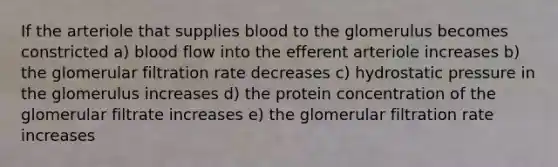 If the arteriole that supplies blood to the glomerulus becomes constricted a) blood flow into the efferent arteriole increases b) the glomerular filtration rate decreases c) hydrostatic pressure in the glomerulus increases d) the protein concentration of the glomerular filtrate increases e) the glomerular filtration rate increases