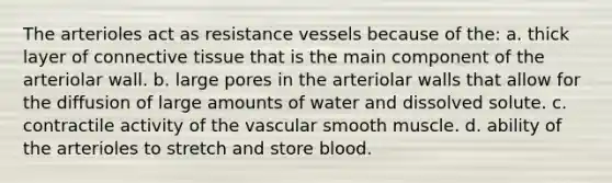 The arterioles act as resistance vessels because of the: a. thick layer of <a href='https://www.questionai.com/knowledge/kYDr0DHyc8-connective-tissue' class='anchor-knowledge'>connective tissue</a> that is the main component of the arteriolar wall. b. large pores in the arteriolar walls that allow for the diffusion of large amounts of water and dissolved solute. c. contractile activity of the vascular smooth muscle. d. ability of the arterioles to stretch and store blood.