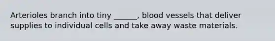 Arterioles branch into tiny ______, blood vessels that deliver supplies to individual cells and take away waste materials.