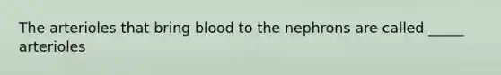 The arterioles that bring blood to the nephrons are called _____ arterioles