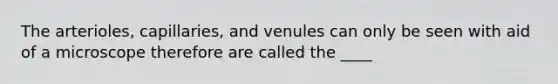 The arterioles, capillaries, and venules can only be seen with aid of a microscope therefore are called the ____