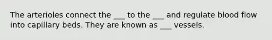 The arterioles connect the ___ to the ___ and regulate blood flow into capillary beds. They are known as ___ vessels.