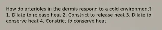 How do arterioles in the dermis respond to a cold environment? 1. Dilate to release heat 2. Constrict to release heat 3. Dilate to conserve heat 4. Constrict to conserve heat