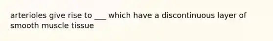 arterioles give rise to ___ which have a discontinuous layer of smooth muscle tissue