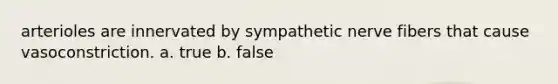 arterioles are innervated by sympathetic nerve fibers that cause vasoconstriction. a. true b. false