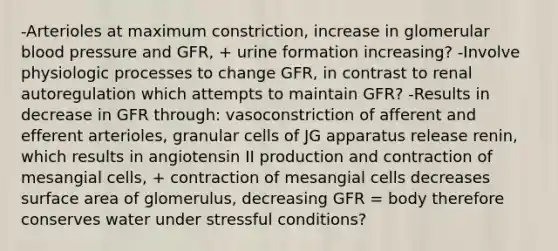 -Arterioles at maximum constriction, increase in glomerular blood pressure and GFR, + urine formation increasing? -Involve physiologic processes to change GFR, in contrast to renal autoregulation which attempts to maintain GFR? -Results in decrease in GFR through: vasoconstriction of afferent and efferent arterioles, granular cells of JG apparatus release renin, which results in angiotensin II production and contraction of mesangial cells, + contraction of mesangial cells decreases surface area of glomerulus, decreasing GFR = body therefore conserves water under stressful conditions?