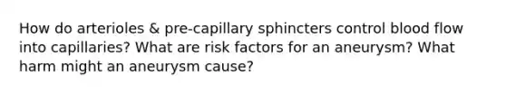 How do arterioles & pre-capillary sphincters control blood flow into capillaries? What are risk factors for an aneurysm? What harm might an aneurysm cause?