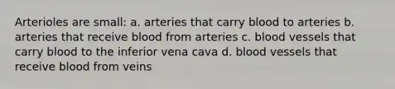 Arterioles are small: a. arteries that carry blood to arteries b. arteries that receive blood from arteries c. blood vessels that carry blood to the inferior vena cava d. blood vessels that receive blood from veins