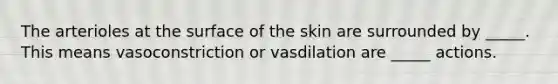 The arterioles at the surface of the skin are surrounded by _____. This means vasoconstriction or vasdilation are _____ actions.