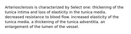 Arteriosclerosis is characterized by Select one: thickening of the tunica intima and loss of elasticity in the tunica media. decreased resistance to blood flow. increased elasticity of the tunica media. a thickening of the tunica adventitia. an enlargement of the lumen of the vessel.