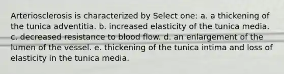 Arteriosclerosis is characterized by Select one: a. a thickening of the tunica adventitia. b. increased elasticity of the tunica media. c. decreased resistance to blood flow. d. an enlargement of the lumen of the vessel. e. thickening of the tunica intima and loss of elasticity in the tunica media.