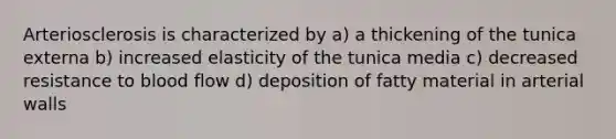 Arteriosclerosis is characterized by a) a thickening of the tunica externa b) increased elasticity of the tunica media c) decreased resistance to blood flow d) deposition of fatty material in arterial walls