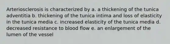 Arteriosclerosis is characterized by a. a thickening of the tunica adventitia b. thickening of the tunica intima and loss of elasticity in the tunica media c. increased elasticity of the tunica media d. decreased resistance to blood flow e. an enlargement of the lumen of the vessel