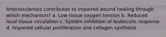 Arteriosclerosis contributes to impaired wound healing through which mechanism? a. Low tissue oxygen tension b. Reduced local tissue circulation c. System inhibition of leukocytic response d. Impaired cellular proliferation and collagen synthesis