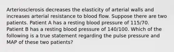 Arteriosclerosis decreases the elasticity of arterial walls and increases arterial resistance to blood flow. Suppose there are two patients. Patient A has a resting blood pressure of 115/70. Patient B has a resting blood pressure of 140/100. Which of the following is a true statement regarding the pulse pressure and MAP of these two patients?