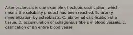 Arteriosclerosis is one example of ectopic ossification, which means the solubility product has been reached. B. arte ry mineralization by osteoblasts. C. abnormal calcification of a tissue. D. accumulation of collagenous fibers in blood vessels. E. ossification of an entire blood vessel.