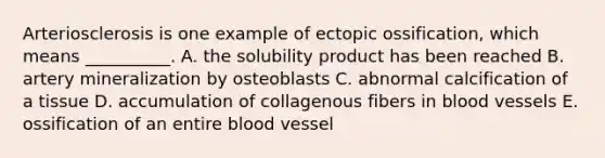 Arteriosclerosis is one example of ectopic ossification, which means __________. A. the solubility product has been reached B. artery mineralization by osteoblasts C. abnormal calcification of a tissue D. accumulation of collagenous fibers in blood vessels E. ossification of an entire blood vessel