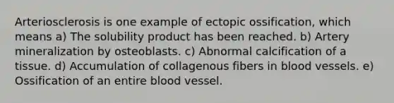 Arteriosclerosis is one example of ectopic ossification, which means a) The solubility product has been reached. b) Artery mineralization by osteoblasts. c) Abnormal calcification of a tissue. d) Accumulation of collagenous fibers in blood vessels. e) Ossification of an entire blood vessel.