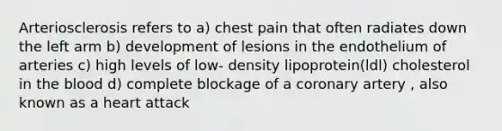 Arteriosclerosis refers to a) chest pain that often radiates down the left arm b) development of lesions in the endothelium of arteries c) high levels of low- density lipoprotein(ldl) cholesterol in the blood d) complete blockage of a coronary artery , also known as a heart attack