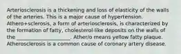 Arteriosclerosis is a thickening and loss of elasticity of the walls of the arteries. This is a major cause of hypertension. Athero+sclerosis, a form of arteriosclerosis, is characterized by the formation of fatty, cholesterol-like deposits on the walls of the _____________________. Ather/o means yellow fatty plaque. Atherosclerosis is a common cause of coronary artery disease.