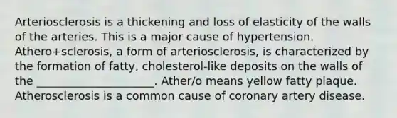 Arteriosclerosis is a thickening and loss of elasticity of the walls of the arteries. This is a major cause of hypertension. Athero+sclerosis, a form of arteriosclerosis, is characterized by the formation of fatty, cholesterol-like deposits on the walls of the _____________________. Ather/o means yellow fatty plaque. Atherosclerosis is a common cause of coronary artery disease.