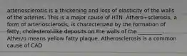 arteriosclerosis is a thickening and loss of elasticity of the walls of the arteries. This is a major cause of HTN. Athero+sclerosis, a form of arteriosclerosis, is characterized by the formation of fatty, cholesterol-like deposits on the walls of the _________. Ather/o means yellow fatty plaque. Atherosclerosis is a common cause of CAD