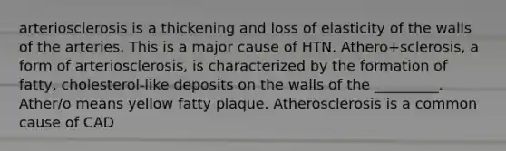 arteriosclerosis is a thickening and loss of elasticity of the walls of the arteries. This is a major cause of HTN. Athero+sclerosis, a form of arteriosclerosis, is characterized by the formation of fatty, cholesterol-like deposits on the walls of the _________. Ather/o means yellow fatty plaque. Atherosclerosis is a common cause of CAD