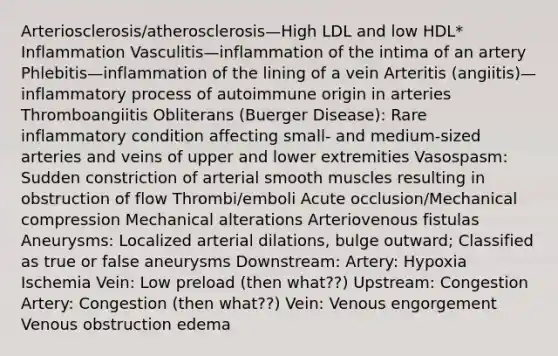 Arteriosclerosis/atherosclerosis—High LDL and low HDL* Inflammation Vasculitis—inflammation of the intima of an artery Phlebitis—inflammation of the lining of a vein Arteritis (angiitis)—inflammatory process of autoimmune origin in arteries Thromboangiitis Obliterans (Buerger Disease): Rare inflammatory condition affecting small- and medium-sized arteries and veins of upper and lower extremities Vasospasm: Sudden constriction of arterial smooth muscles resulting in obstruction of flow Thrombi/emboli Acute occlusion/Mechanical compression Mechanical alterations Arteriovenous fistulas Aneurysms: Localized arterial dilations, bulge outward; Classified as true or false aneurysms Downstream: Artery: Hypoxia Ischemia Vein: Low preload (then what??) Upstream: Congestion Artery: Congestion (then what??) Vein: Venous engorgement Venous obstruction edema