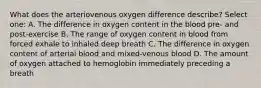 What does the arteriovenous oxygen difference describe? Select one: A. The difference in oxygen content in the blood pre- and post-exercise B. The range of oxygen content in blood from forced exhale to inhaled deep breath C. The difference in oxygen content of arterial blood and mixed-venous blood D. The amount of oxygen attached to hemoglobin immediately preceding a breath