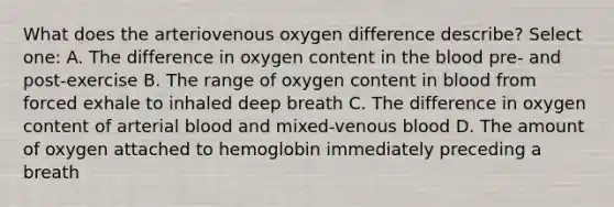 What does the arteriovenous oxygen difference describe? Select one: A. The difference in oxygen content in <a href='https://www.questionai.com/knowledge/k7oXMfj7lk-the-blood' class='anchor-knowledge'>the blood</a> pre- and post-exercise B. The range of oxygen content in blood from forced exhale to inhaled deep breath C. The difference in oxygen content of arterial blood and mixed-venous blood D. The amount of oxygen attached to hemoglobin immediately preceding a breath