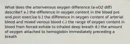 What does the arterivenous oxygen difference (a-vO2 diff) describe? a.) the difference in oxygen content in the blood pre and post exercise b.) the difference in oxygen content of arterial blood and mixed venous blood c.) the range of oxygen content in blood from forced exhale to inhaled deep breath d.) the amount of oxygen attached to hemoglobin immediately preceding a breath