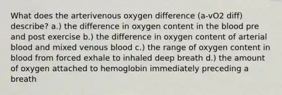 What does the arterivenous oxygen difference (a-vO2 diff) describe? a.) the difference in oxygen content in the blood pre and post exercise b.) the difference in oxygen content of arterial blood and mixed venous blood c.) the range of oxygen content in blood from forced exhale to inhaled deep breath d.) the amount of oxygen attached to hemoglobin immediately preceding a breath