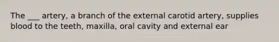 The ___ artery, a branch of the external carotid artery, supplies blood to the teeth, maxilla, oral cavity and external ear