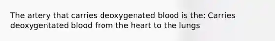 The artery that carries deoxygenated blood is the: Carries deoxygentated blood from the heart to the lungs