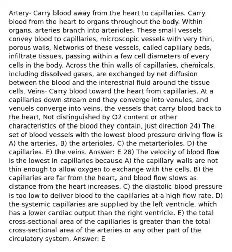 Artery- Carry blood away from the heart to capillaries. Carry blood from the heart to organs throughout the body. Within organs, arteries branch into arterioles. These small vessels convey blood to capillaries, microscopic vessels with very thin, porous walls, Networks of these vessels, called capillary beds, infiltrate tissues, passing within a few cell diameters of every cells in the body. Across the thin walls of capillaries, chemicals, including dissolved gases, are exchanged by net diffusion between the blood and the interestrial fluid around the tissue cells. Veins- Carry blood toward the heart from capillaries. At a capillaries down stream end they converge into venules, and venuels converge into veins, the vessels that carry blood back to the heart, Not distinguished by O2 content or other characteristics of the blood they contain, just direction 24) The set of blood vessels with the lowest blood pressure driving flow is A) the arteries. B) the arterioles. C) the metarterioles. D) the capillaries. E) the veins. Answer: E 28) The velocity of blood flow is the lowest in capillaries because A) the capillary walls are not thin enough to allow oxygen to exchange with the cells. B) the capillaries are far from the heart, and blood flow slows as distance from the heart increases. C) the diastolic blood pressure is too low to deliver blood to the capillaries at a high flow rate. D) the systemic capillaries are supplied by the left ventricle, which has a lower cardiac output than the right ventricle. E) the total cross-sectional area of the capillaries is greater than the total cross-sectional area of the arteries or any other part of the circulatory system. Answer: E